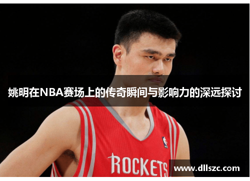 姚明在NBA赛场上的传奇瞬间与影响力的深远探讨