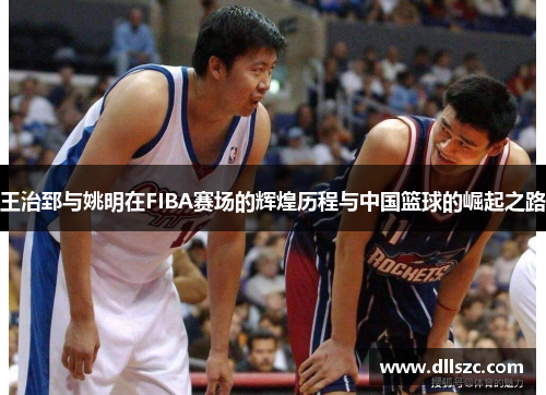 王治郅与姚明在FIBA赛场的辉煌历程与中国篮球的崛起之路