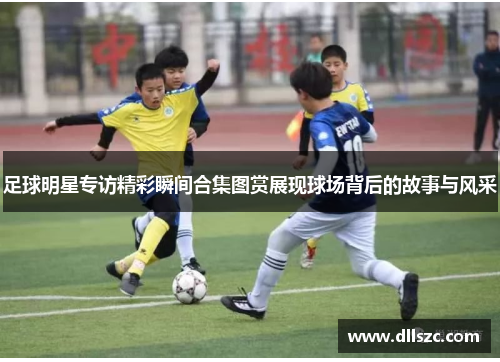 足球明星专访精彩瞬间合集图赏展现球场背后的故事与风采