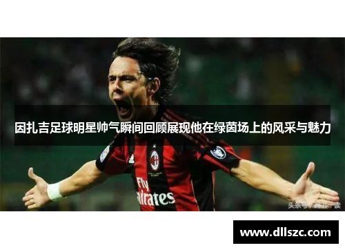 因扎吉足球明星帅气瞬间回顾展现他在绿茵场上的风采与魅力