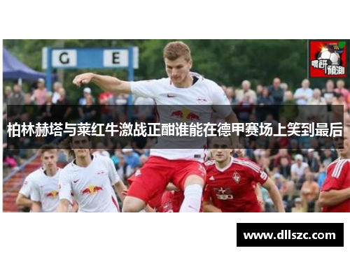 柏林赫塔与莱红牛激战正酣谁能在德甲赛场上笑到最后
